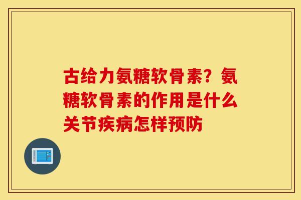 古给力氨糖软骨素？氨糖软骨素的作用是什么关节疾病怎样预防