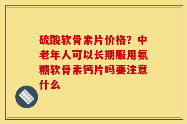 硫酸软骨素片价格？中老年人可以长期服用氨糖软骨素钙片吗要注意什么