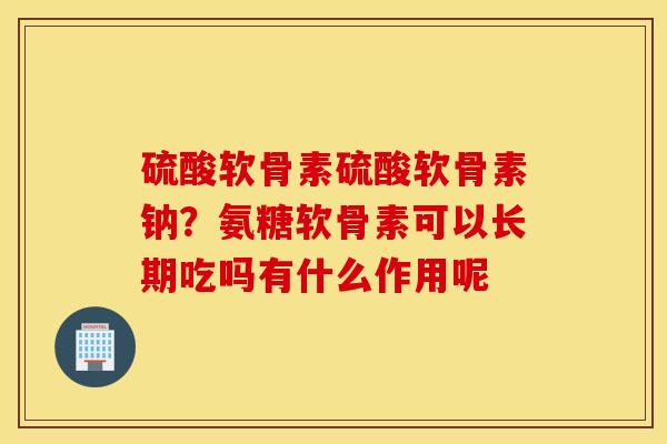 硫酸软骨素硫酸软骨素钠？氨糖软骨素可以长期吃吗有什么作用呢