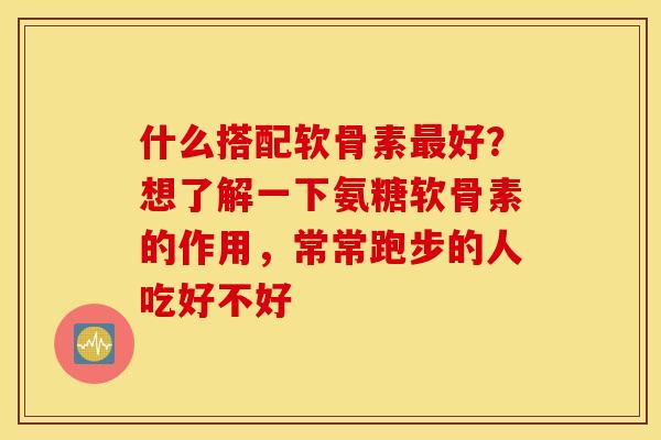 什么搭配软骨素最好？想了解一下氨糖软骨素的作用，常常跑步的人吃好不好