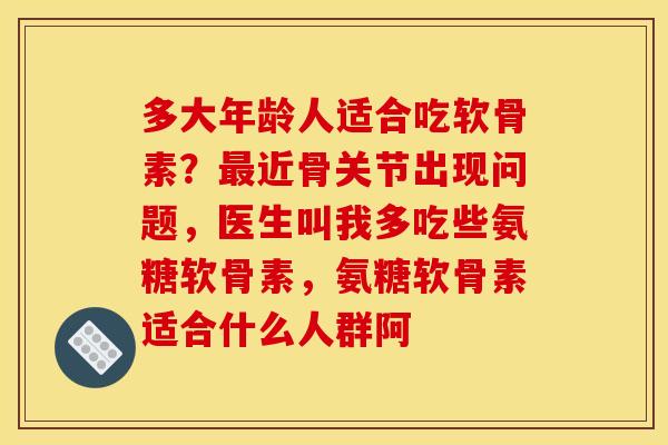 多大年龄人适合吃软骨素?最近骨关节出现问题,医生叫我多吃些氨糖软骨素,氨糖软骨素适合什么人群阿 多大年龄人适合吃软骨素?最近骨关节出现问题,医生叫我多吃些氨糖软骨素,氨糖软骨素适合什么人群阿