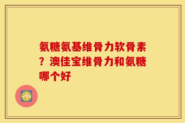 氨糖氨基维骨力软骨素？澳佳宝维骨力和氨糖哪个好