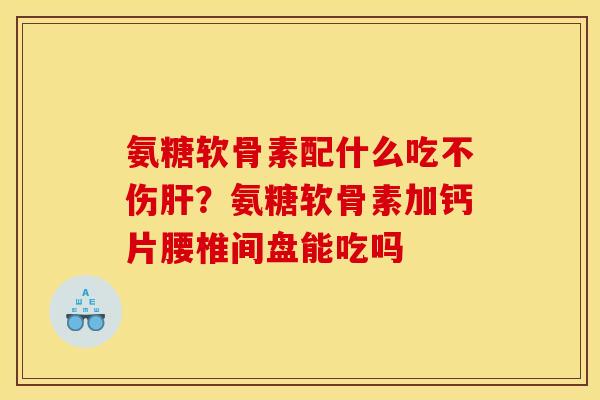 氨糖软骨素配什么吃不伤肝？氨糖软骨素加钙片腰椎间盘能吃吗