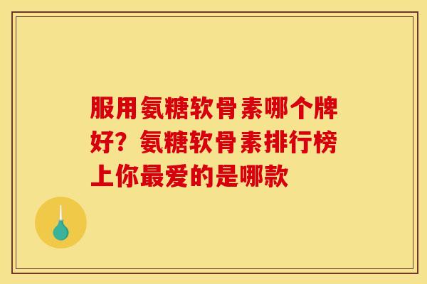 服用氨糖软骨素哪个牌好？氨糖软骨素排行榜上你最爱的是哪款