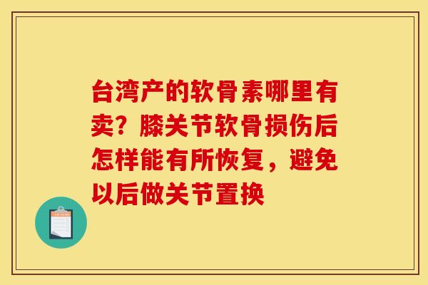 台湾产的软骨素哪里有卖？膝关节软骨损伤后怎样能有所恢复，避免以后做关节置换
