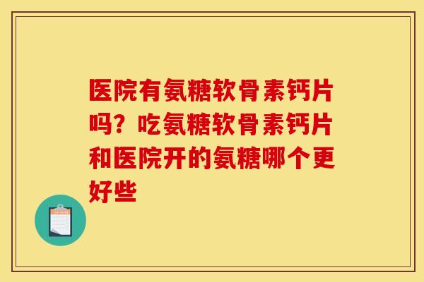 医院有氨糖软骨素钙片吗？吃氨糖软骨素钙片和医院开的氨糖哪个更好些