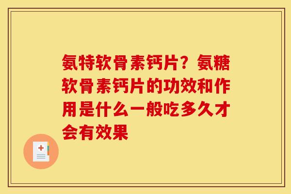 氨特软骨素钙片？氨糖软骨素钙片的功效和作用是什么一般吃多久才会有效果