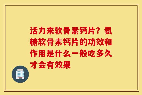 活力来软骨素钙片？氨糖软骨素钙片的功效和作用是什么一般吃多久才会有效果