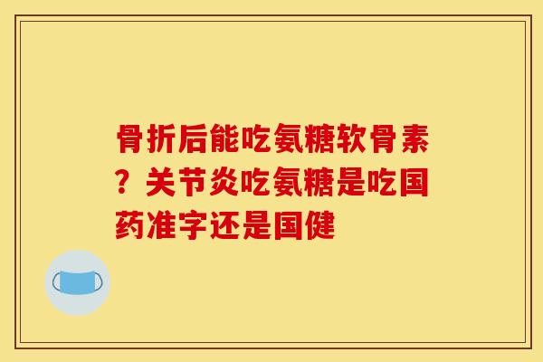 骨折后能吃氨糖软骨素？关节炎吃氨糖是吃国药准字还是国健