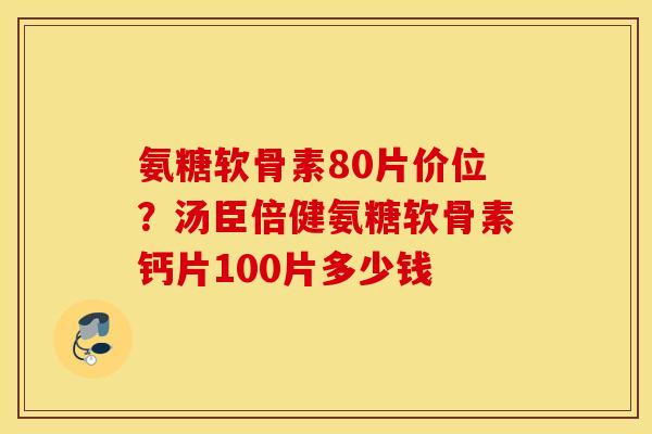 氨糖软骨素80片价位？汤臣倍健氨糖软骨素钙片100片多少钱