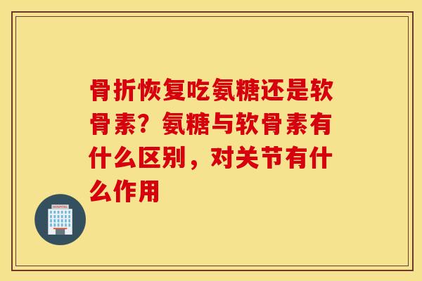 骨折恢复吃氨糖还是软骨素？氨糖与软骨素有什么区别，对关节有什么作用