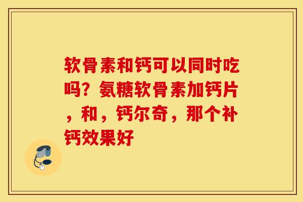 软骨素和钙可以同时吃吗？氨糖软骨素加钙片，和，钙尔奇，那个补钙效果好
