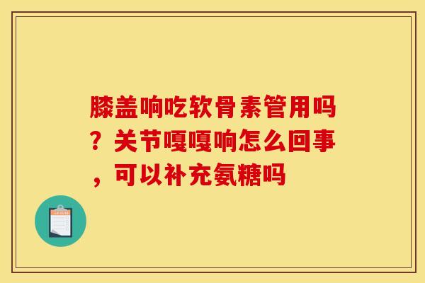 膝盖响吃软骨素管用吗？关节嘎嘎响怎么回事，可以补充氨糖吗