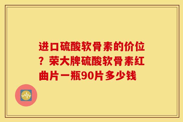 进口硫酸软骨素的价位？荣大牌硫酸软骨素红曲片一瓶90片多少钱