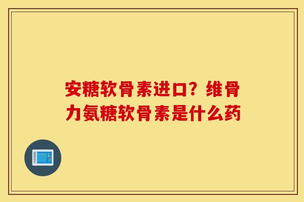 安糖软骨素进口？维骨力氨糖软骨素是什么药