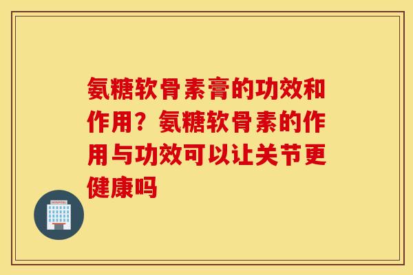 氨糖软骨素膏的功效和作用？氨糖软骨素的作用与功效可以让关节更健康吗