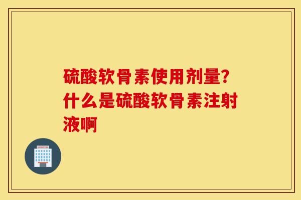硫酸软骨素使用剂量？什么是硫酸软骨素注射液啊