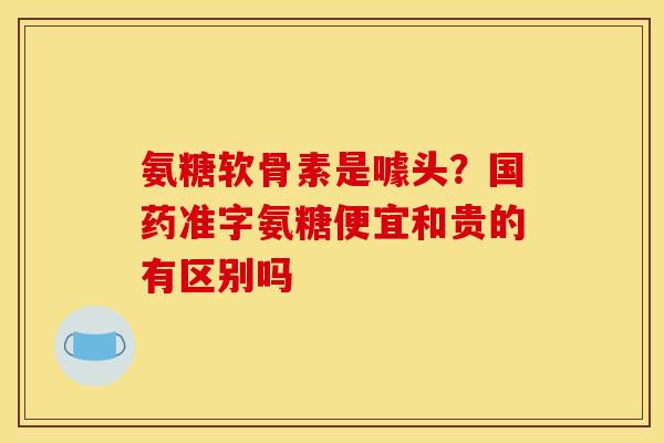氨糖软骨素是噱头？国药准字氨糖便宜和贵的有区别吗