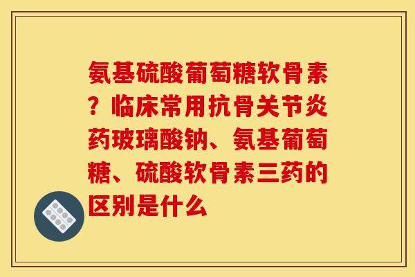 氨基硫酸葡萄糖软骨素?临床常用抗骨关节炎药玻璃酸钠、氨基葡萄糖、硫酸软骨素三药的区别是什么 氨基硫酸葡萄糖软骨素?临床常用抗骨关节炎药玻璃酸钠、氨基葡萄糖、硫酸软骨素三药的区别是什么