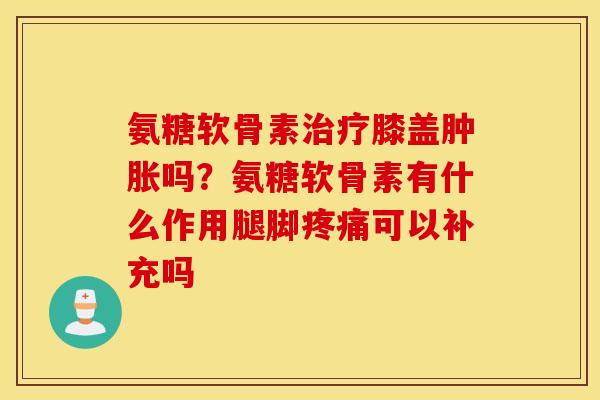 氨糖软骨素治疗膝盖肿胀吗？氨糖软骨素有什么作用腿脚疼痛可以补充吗