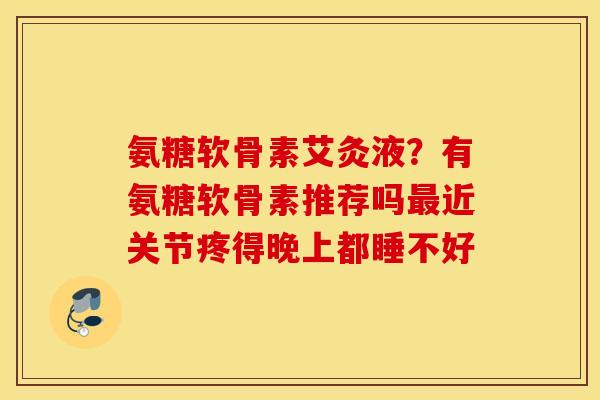 氨糖软骨素艾灸液？有氨糖软骨素推荐吗最近关节疼得晚上都睡不好