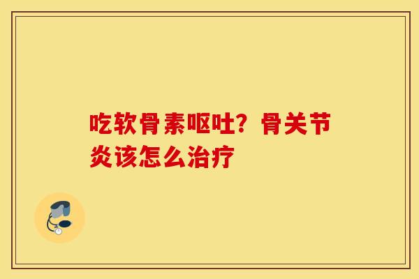 吃软骨素呕吐？骨关节炎该怎么治疗