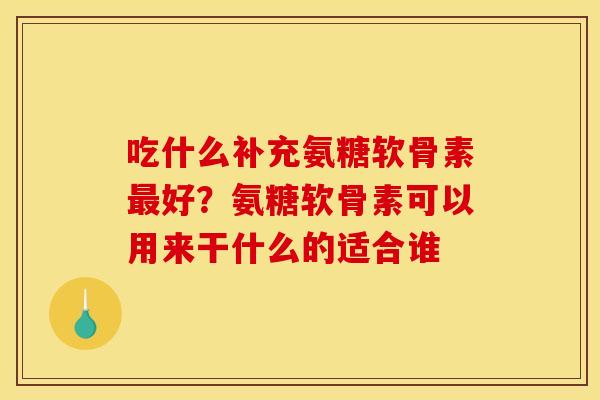 吃什么补充氨糖软骨素最好？氨糖软骨素可以用来干什么的适合谁