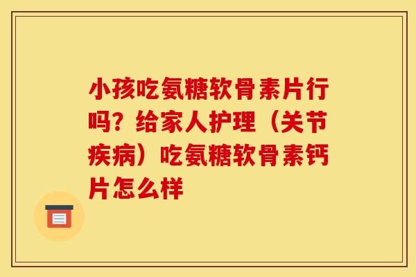 小孩吃氨糖软骨素片行吗？给家人护理（关节疾病）吃氨糖软骨素钙片怎么样