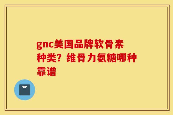 gnc美国品牌软骨素种类？维骨力氨糖哪种靠谱