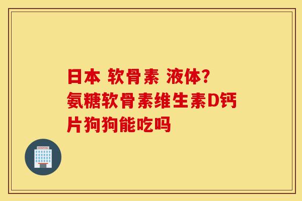 日本 软骨素 液体？氨糖软骨素维生素D钙片狗狗能吃吗
