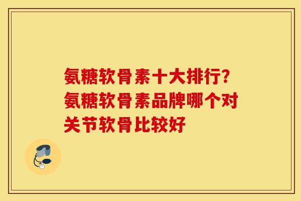 氨糖软骨素十大排行？氨糖软骨素品牌哪个对关节软骨比较好