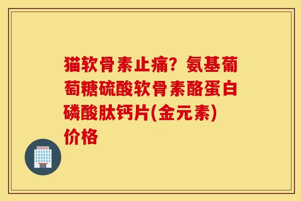 猫软骨素止痛？氨基葡萄糖硫酸软骨素酪蛋白磷酸肽钙片(金元素)价格