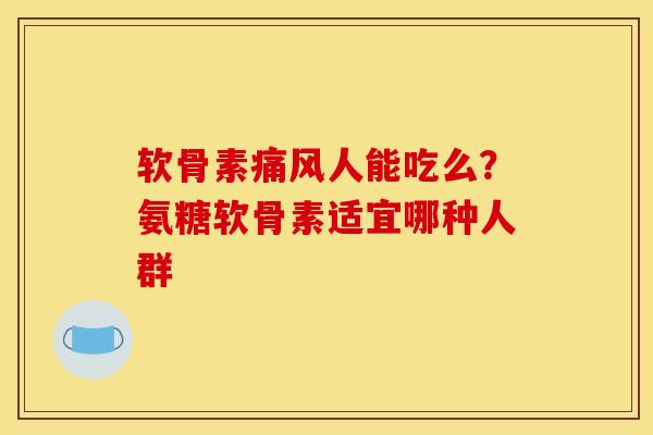 软骨素痛风人能吃么？氨糖软骨素适宜哪种人群