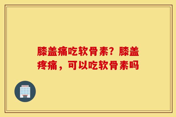 膝盖痛吃软骨素？膝盖疼痛，可以吃软骨素吗