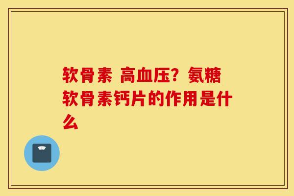 软骨素 高血压？氨糖软骨素钙片的作用是什么