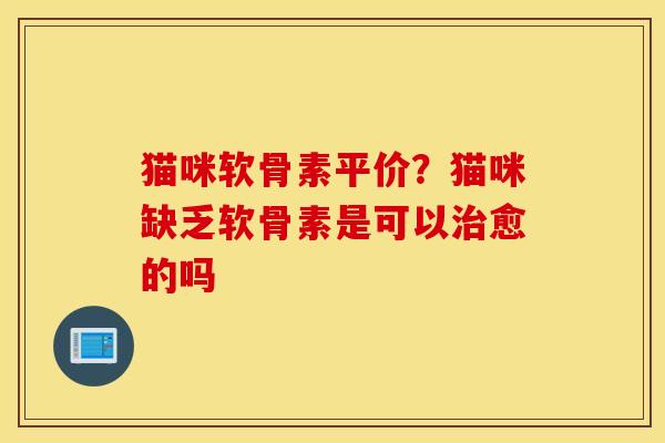 猫咪软骨素平价？猫咪缺乏软骨素是可以治愈的吗