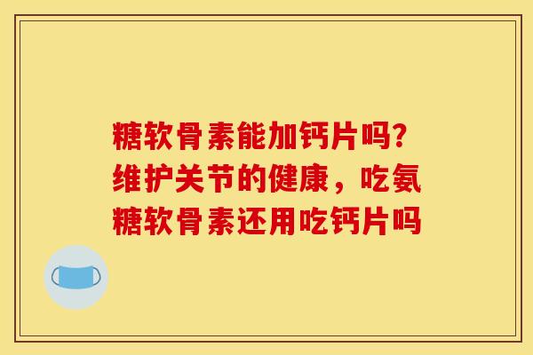 糖软骨素能加钙片吗？维护关节的健康，吃氨糖软骨素还用吃钙片吗