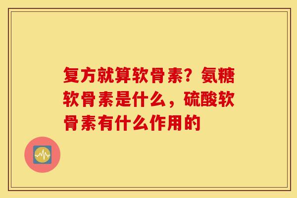 复方就算软骨素？氨糖软骨素是什么，硫酸软骨素有什么作用的