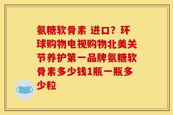 氨糖软骨素 进口？环球购物电视购物北美关节养护第一品牌氨糖软骨素多少钱1瓶一瓶多少粒