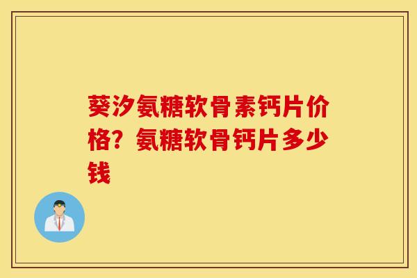 葵汐氨糖软骨素钙片价格？氨糖软骨钙片多少钱