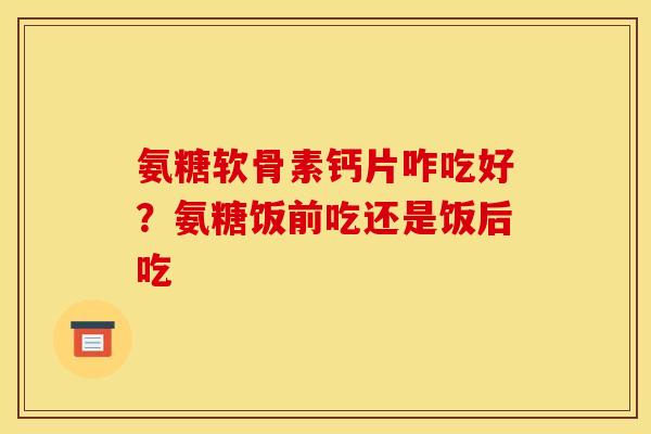 氨糖软骨素钙片咋吃好？氨糖饭前吃还是饭后吃