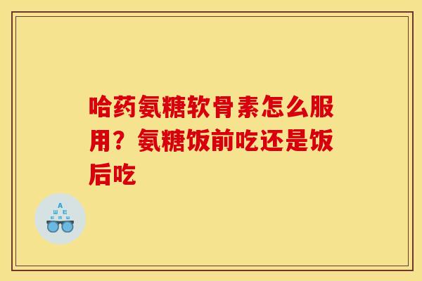 哈药氨糖软骨素怎么服用？氨糖饭前吃还是饭后吃