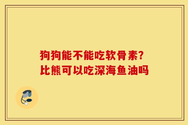狗狗能不能吃软骨素？比熊可以吃深海鱼油吗