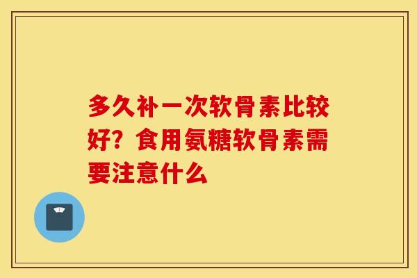 多久补一次软骨素比较好？食用氨糖软骨素需要注意什么