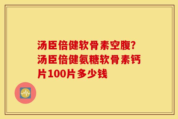 汤臣倍健软骨素空腹？汤臣倍健氨糖软骨素钙片100片多少钱