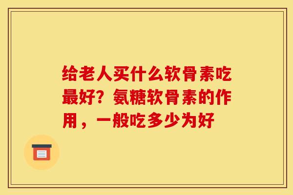 给老人买什么软骨素吃最好？氨糖软骨素的作用，一般吃多少为好