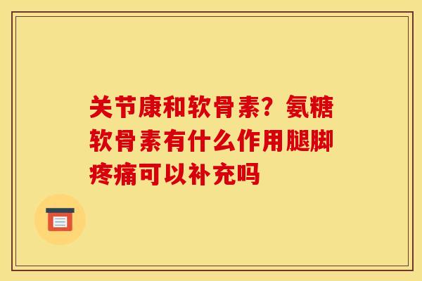 关节康和软骨素？氨糖软骨素有什么作用腿脚疼痛可以补充吗