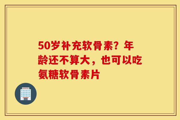 50岁补充软骨素？年龄还不算大，也可以吃氨糖软骨素片