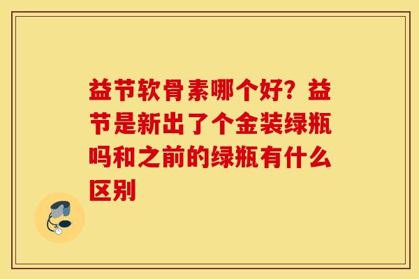 益节软骨素哪个好?益节是新出了个金装绿瓶吗和之前的绿瓶有什么区别 益节软骨素哪个好?益节是新出了个金装绿瓶吗和之前的绿瓶有什么区别