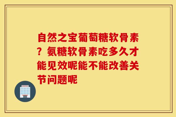自然之宝葡萄糖软骨素？氨糖软骨素吃多久才能见效呢能不能改善关节问题呢